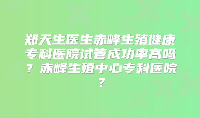 郑天生医生赤峰生殖健康专科医院试管成功率高吗？赤峰生殖中心专科医院？