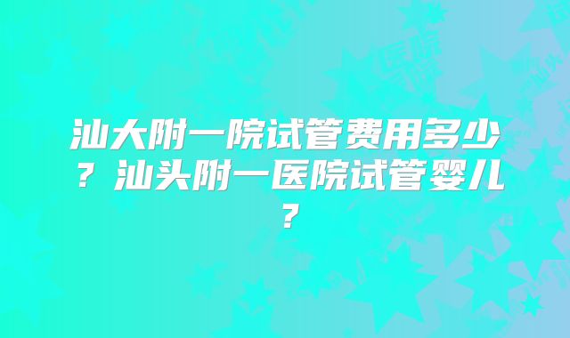 汕大附一院试管费用多少?汕头附一医院试管婴儿?