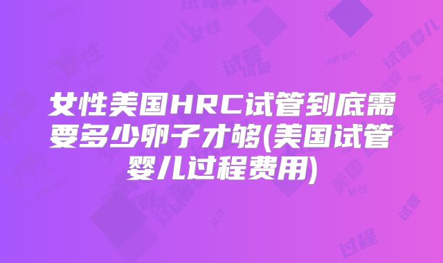 女性美国HRC试管到底需要多少卵子才够(美国试管婴儿过程费用)