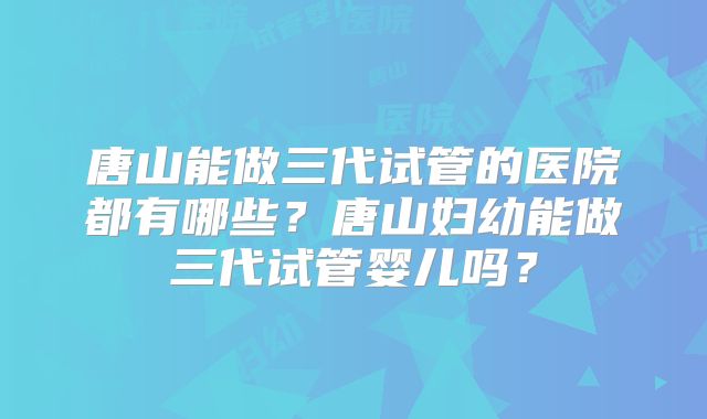 唐山能做三代试管的医院都有哪些？唐山妇幼能做三代试管婴儿吗？