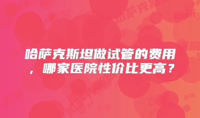 哈萨克斯坦做试管的费用，哪家医院性价比更高？