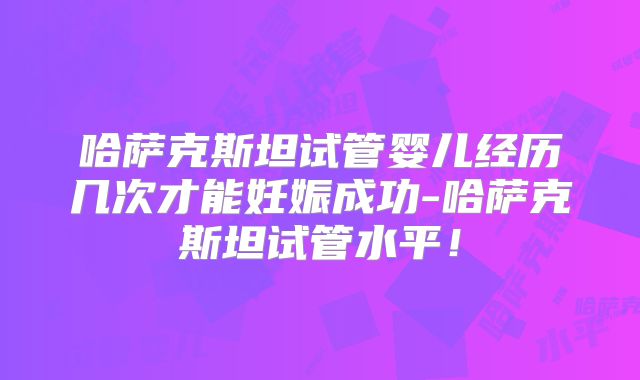 哈萨克斯坦试管婴儿经历几次才能妊娠成功-哈萨克斯坦试管水平!