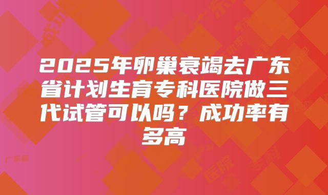 2025年卵巢衰竭去广东省计划生育专科医院做三代试管可以吗?成功率有多高