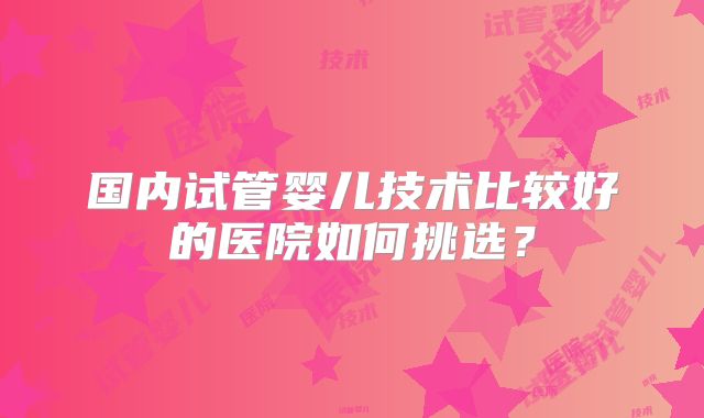 国内试管婴儿技术比较好的医院如何挑选？
