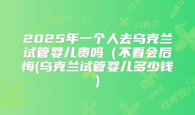 2025年一个人去乌克兰试管婴儿贵吗（不看会后悔(乌克兰试管婴儿多少钱)