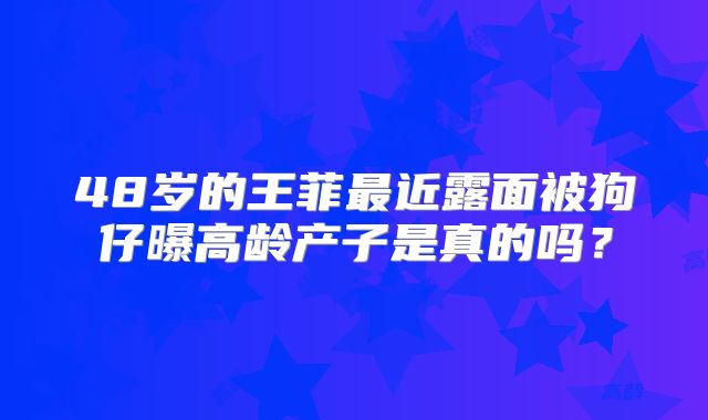 48岁的王菲最近露面被狗仔曝高龄产子是真的吗?