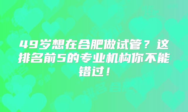 49岁想在合肥做试管？这排名前5的专业机构你不能错过！