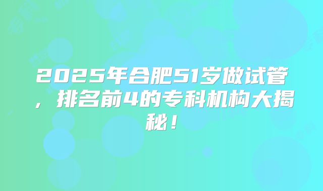 2025年合肥51岁做试管,排名前4的专科机构大揭秘!
