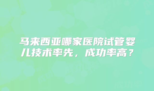 马来西亚哪家医院试管婴儿技术率先，成功率高？