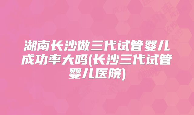湖南长沙做三代试管婴儿成功率大吗(长沙三代试管婴儿医院)
