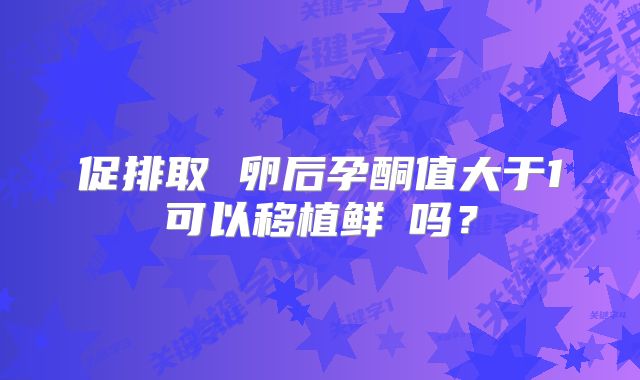 促排取 卵后孕酮值大于1可以移植鲜肧吗？