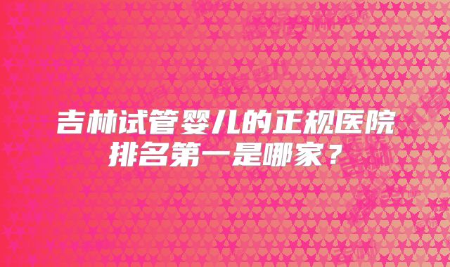 吉林试管婴儿的正规医院排名第一是哪家？