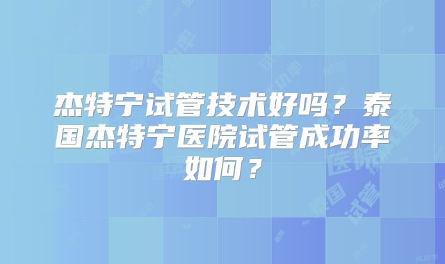 杰特宁试管技术好吗？泰国杰特宁医院试管成功率如何？