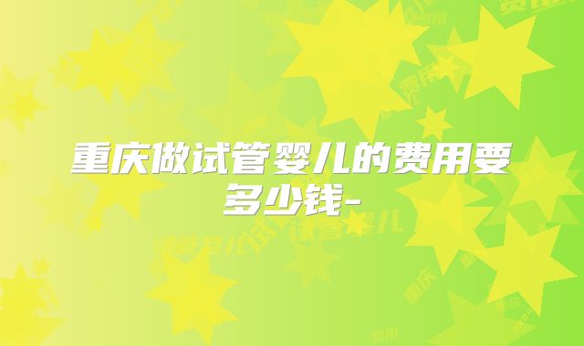 重庆做试管婴儿的费用要多少钱-