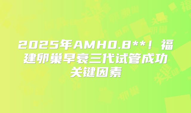 2025年AMH0.8**!福建卵巢早衰三代试管成功关键因素