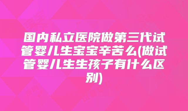 国内私立医院做第三代试管婴儿生宝宝辛苦么(做试管婴儿生生孩子有什么区别)