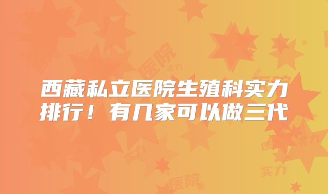 西藏私立医院生殖科实力排行！有几家可以做三代
