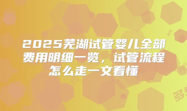 2025芜湖试管婴儿全部费用明细一览，试管流程怎么走一文看懂