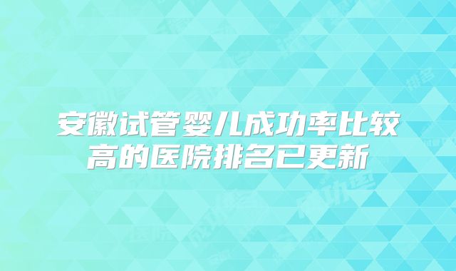 安徽试管婴儿成功率比较高的医院排名已更新