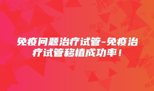 免疫问题治疗试管-免疫治疗试管移植成功率！