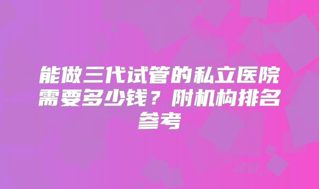 能做三代试管的私立医院需要多少钱?附机构排名参考