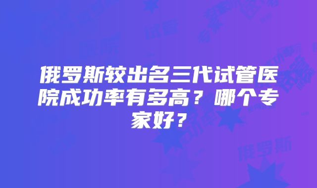 俄罗斯较出名三代试管医院成功率有多高?哪个专家好?