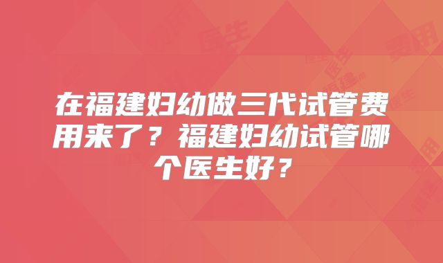 在福建妇幼做三代试管费用来了？福建妇幼试管哪个医生好？