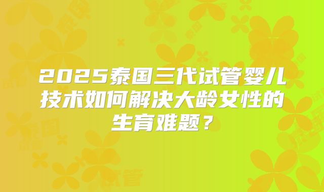 2025泰国三代试管婴儿技术如何解决大龄女性的生育难题？