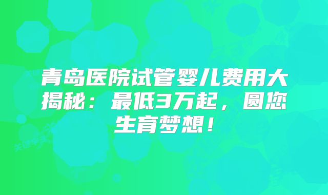 青岛医院试管婴儿费用大揭秘：最低3万起，圆您生育梦想！