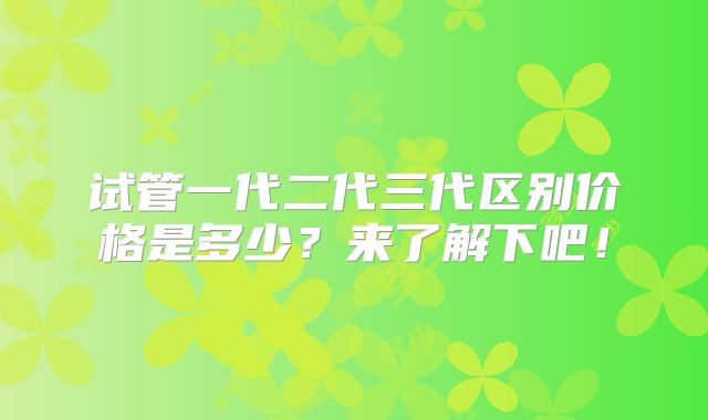 试管一代二代三代区别价格是多少?来了解下吧!