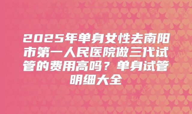 2025年单身女性去南阳市第一人民医院做三代试管的费用高吗？单身试管明细大全