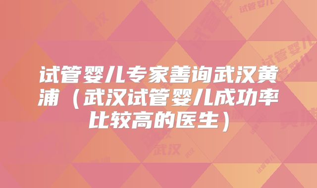 试管婴儿专家善询武汉黄浦（武汉试管婴儿成功率比较高的医生）