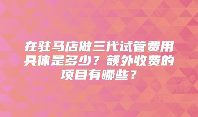 在驻马店做三代试管费用具体是多少？额外收费的项目有哪些？