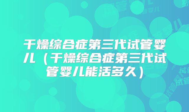 干燥综合症第三代试管婴儿(干燥综合症第三代试管婴儿能活多久)