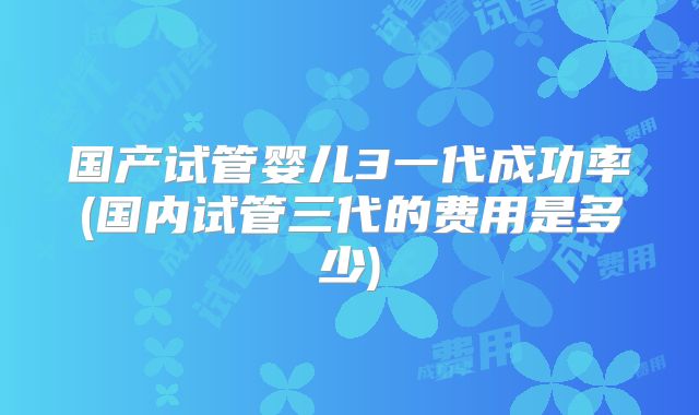 国产试管婴儿3一代成功率(国内试管三代的费用是多少)