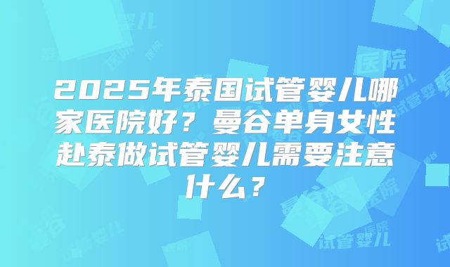 2025年泰国试管婴儿哪家医院好？曼谷单身女性赴泰做试管婴儿需要注意什么？