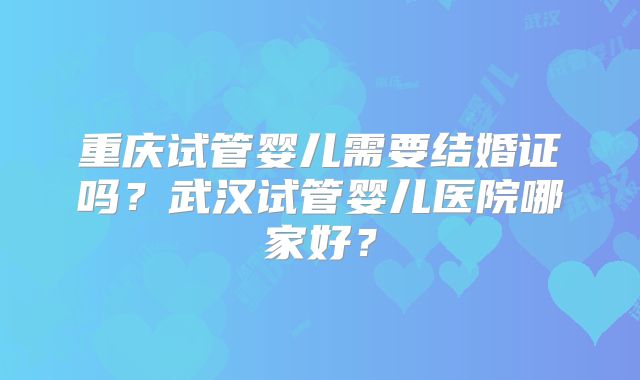 重庆试管婴儿需要结婚证吗？武汉试管婴儿医院哪家好？
