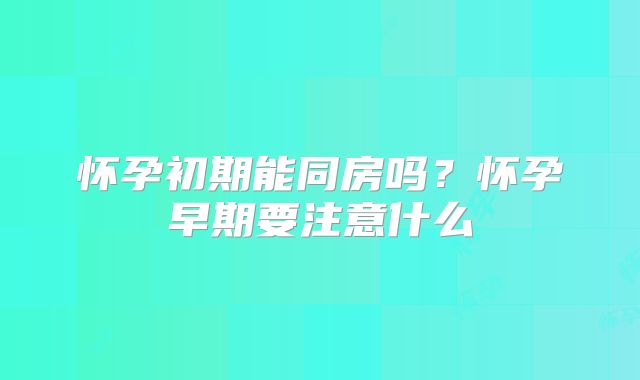 怀孕初期能同房吗？怀孕早期要注意什么