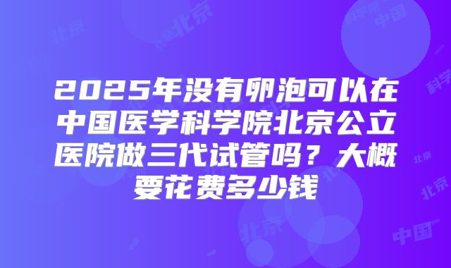 2025年没有卵泡可以在中国医学科学院北京公立医院做三代试管吗?大概要花费多少钱