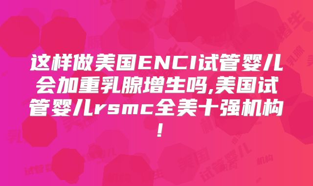 这样做美国ENCI试管婴儿会加重乳腺增生吗,美国试管婴儿rsmc全美十强机构！