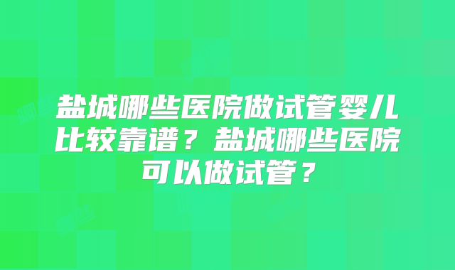 盐城哪些医院做试管婴儿比较靠谱？盐城哪些医院可以做试管？
