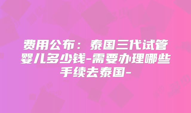 费用公布:泰国三代试管婴儿多少钱-需要办理哪些手续去泰国-