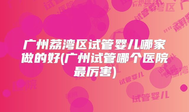 广州荔湾区试管婴儿哪家做的好(广州试管哪个医院最厉害)