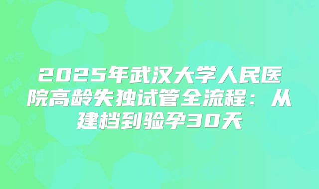 2025年武汉大学人民医院高龄失独试管全流程：从建档到验孕30天