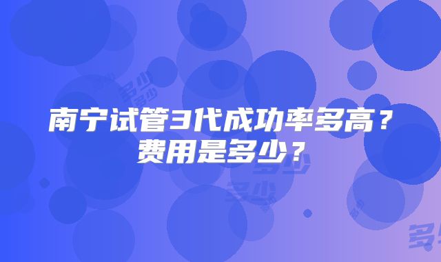 南宁试管3代成功率多高?费用是多少?