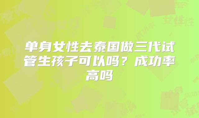 单身女性去泰国做三代试管生孩子可以吗?成功率高吗