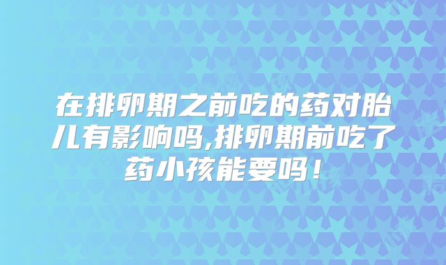在排卵期之前吃的药对胎儿有影响吗,排卵期前吃了药小孩能要吗！