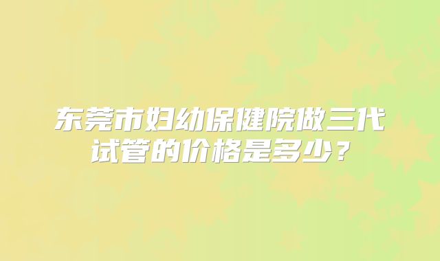 东莞市妇幼保健院做三代试管的价格是多少?
