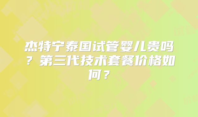 杰特宁泰国试管婴儿贵吗？第三代技术套餐价格如何？