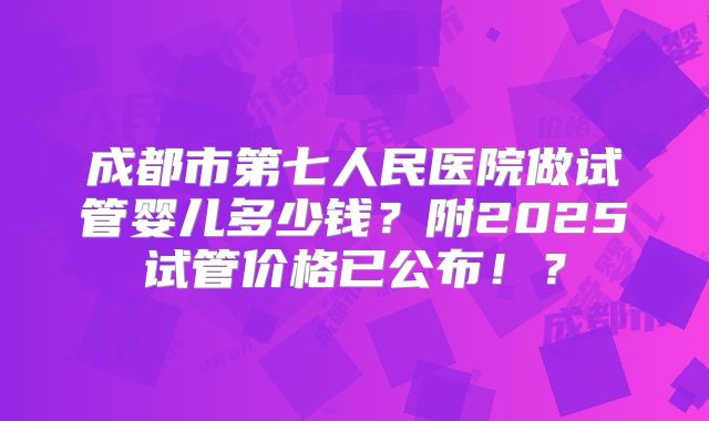 成都市第七人民医院做试管婴儿多少钱？附2025试管价格已公布！？